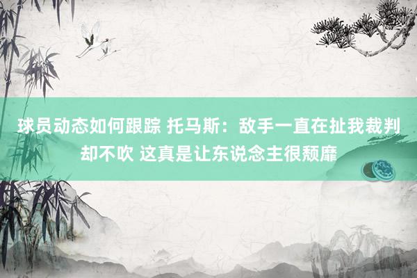 球员动态如何跟踪 托马斯：敌手一直在扯我裁判却不吹 这真是让东说念主很颓靡