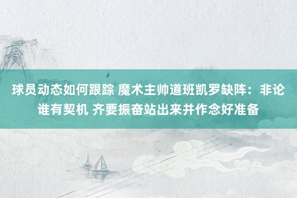 球员动态如何跟踪 魔术主帅道班凯罗缺阵：非论谁有契机 齐要振奋站出来并作念好准备