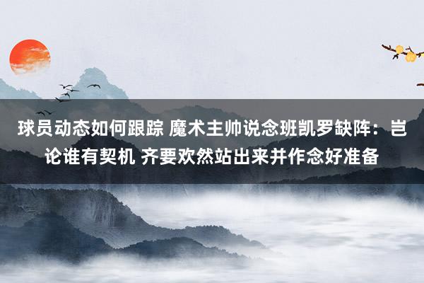 球员动态如何跟踪 魔术主帅说念班凯罗缺阵：岂论谁有契机 齐要欢然站出来并作念好准备