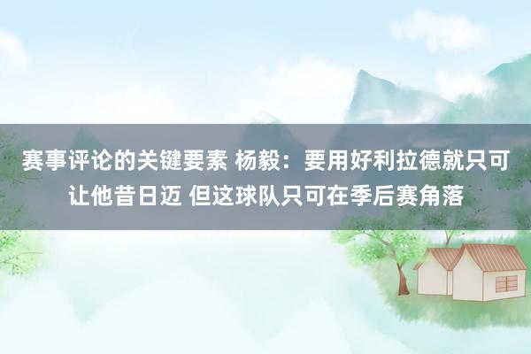 赛事评论的关键要素 杨毅：要用好利拉德就只可让他昔日迈 但这球队只可在季后赛角落