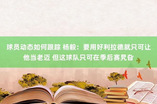 球员动态如何跟踪 杨毅：要用好利拉德就只可让他当老迈 但这球队只可在季后赛旯旮