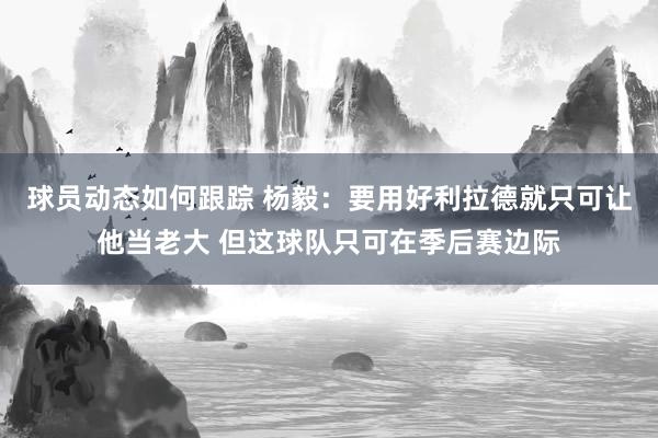 球员动态如何跟踪 杨毅：要用好利拉德就只可让他当老大 但这球队只可在季后赛边际