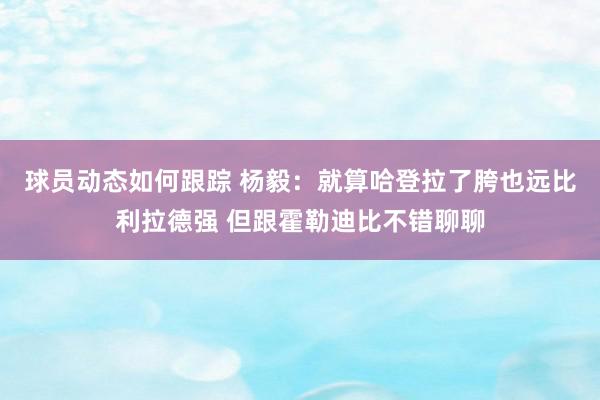 球员动态如何跟踪 杨毅：就算哈登拉了胯也远比利拉德强 但跟霍勒迪比不错聊聊