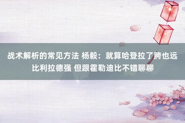 战术解析的常见方法 杨毅：就算哈登拉了胯也远比利拉德强 但跟霍勒迪比不错聊聊