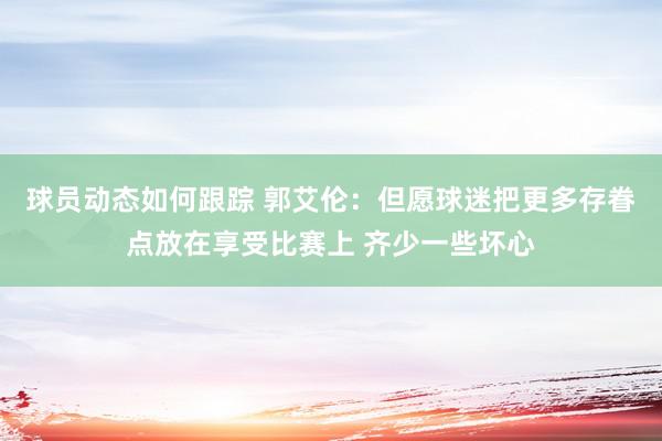 球员动态如何跟踪 郭艾伦：但愿球迷把更多存眷点放在享受比赛上 齐少一些坏心