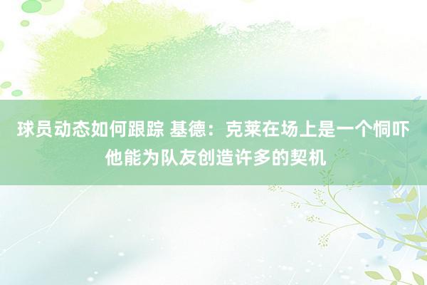 球员动态如何跟踪 基德：克莱在场上是一个恫吓 他能为队友创造许多的契机