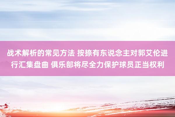 战术解析的常见方法 按捺有东说念主对郭艾伦进行汇集盘曲 俱乐部将尽全力保护球员正当权利