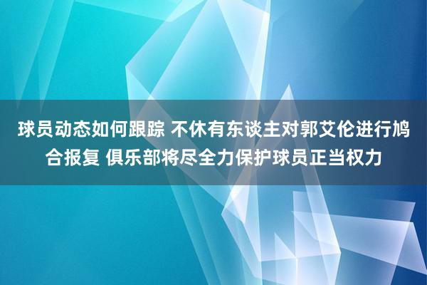 球员动态如何跟踪 不休有东谈主对郭艾伦进行鸠合报复 俱乐部将尽全力保护球员正当权力