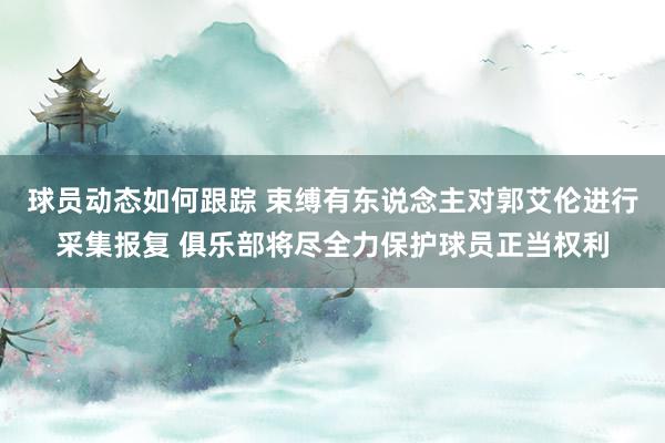 球员动态如何跟踪 束缚有东说念主对郭艾伦进行采集报复 俱乐部将尽全力保护球员正当权利