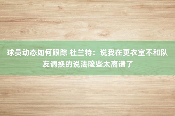 球员动态如何跟踪 杜兰特：说我在更衣室不和队友调换的说法险些太离谱了