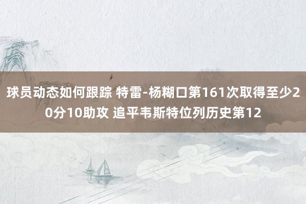 球员动态如何跟踪 特雷-杨糊口第161次取得至少20分10助攻 追平韦斯特位列历史第12