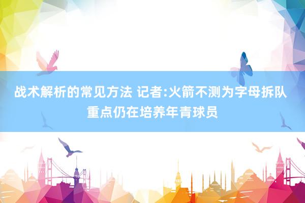 战术解析的常见方法 记者:火箭不测为字母拆队 重点仍在培养年青球员