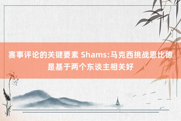 赛事评论的关键要素 Shams:马克西挑战恩比德是基于两个东谈主相关好