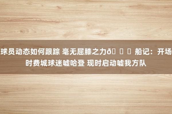 球员动态如何跟踪 毫无屈膝之力😐船记：开场时费城球迷嘘哈登 现时启动嘘我方队