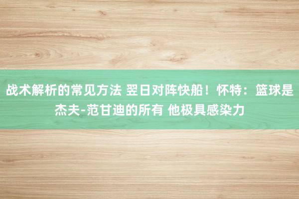 战术解析的常见方法 翌日对阵快船！怀特：篮球是杰夫-范甘迪的所有 他极具感染力