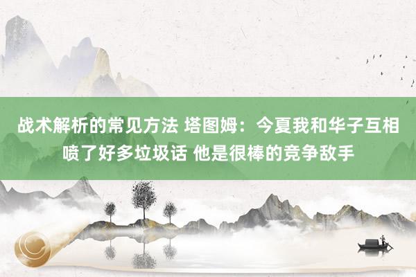 战术解析的常见方法 塔图姆：今夏我和华子互相喷了好多垃圾话 他是很棒的竞争敌手