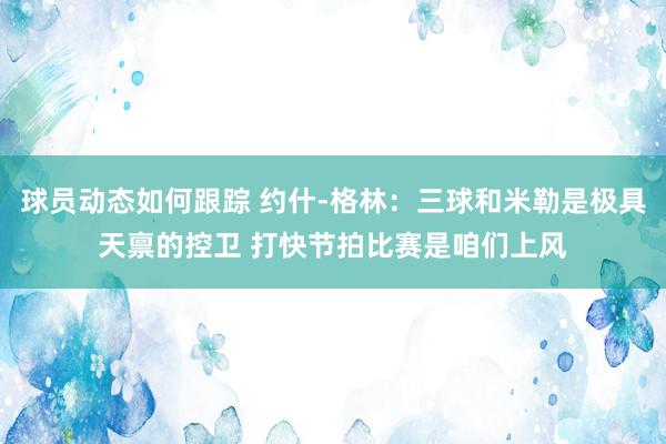 球员动态如何跟踪 约什-格林：三球和米勒是极具天禀的控卫 打快节拍比赛是咱们上风