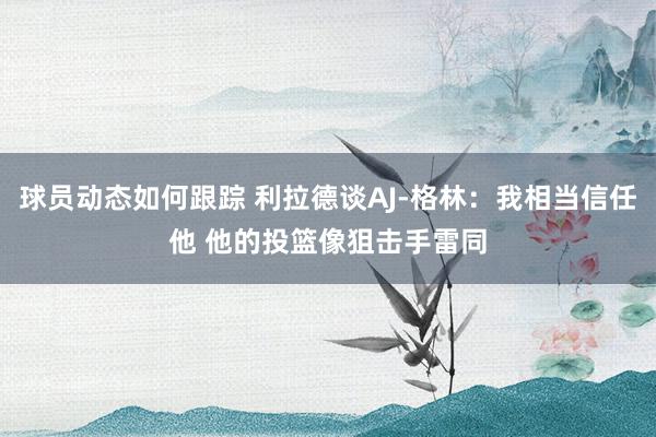 球员动态如何跟踪 利拉德谈AJ-格林：我相当信任他 他的投篮像狙击手雷同