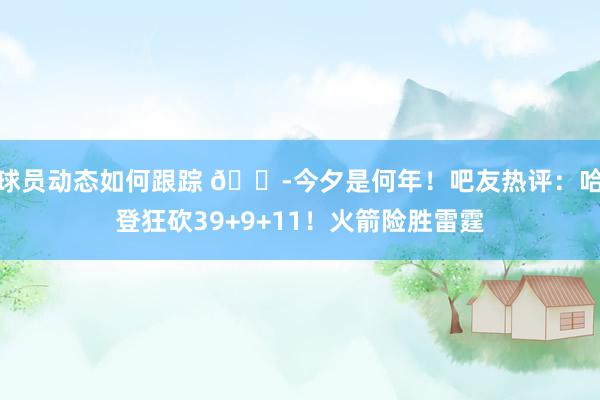 球员动态如何跟踪 😭今夕是何年！吧友热评：哈登狂砍39+9+11！火箭险胜雷霆