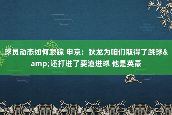 球员动态如何跟踪 申京：狄龙为咱们取得了跳球&还打进了要道进球 他是英豪