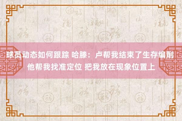 球员动态如何跟踪 哈滕：卢帮我结束了生存编削 他帮我找准定位 把我放在现象位置上