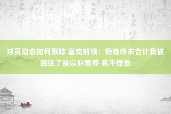 球员动态如何跟踪 塞克斯顿：锻练终末合计我被困住了是以叫暂停 我不怪他