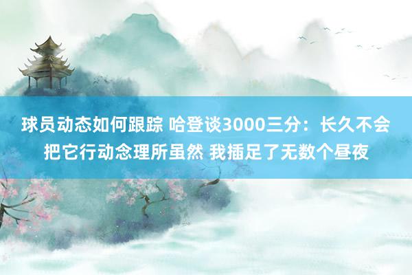 球员动态如何跟踪 哈登谈3000三分：长久不会把它行动念理所虽然 我插足了无数个昼夜