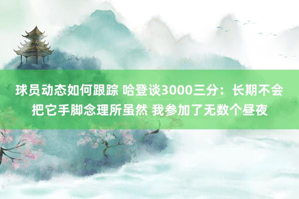 球员动态如何跟踪 哈登谈3000三分：长期不会把它手脚念理所虽然 我参加了无数个昼夜