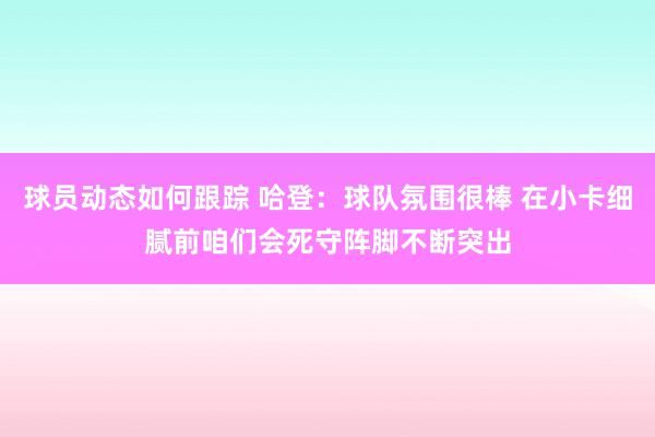 球员动态如何跟踪 哈登：球队氛围很棒 在小卡细腻前咱们会死守阵脚不断突出