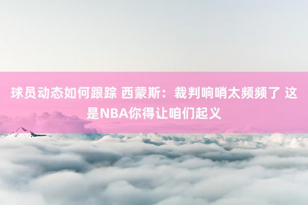 球员动态如何跟踪 西蒙斯：裁判响哨太频频了 这是NBA你得让咱们起义