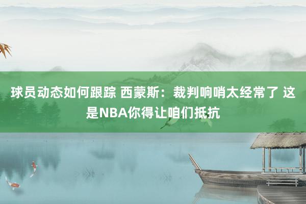 球员动态如何跟踪 西蒙斯：裁判响哨太经常了 这是NBA你得让咱们抵抗