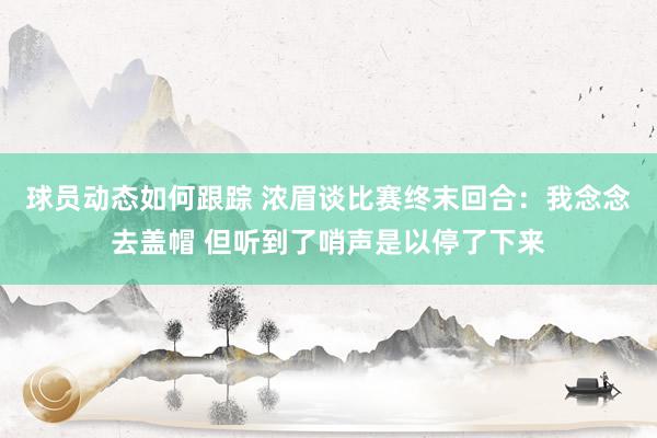 球员动态如何跟踪 浓眉谈比赛终末回合：我念念去盖帽 但听到了哨声是以停了下来