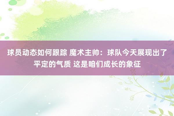 球员动态如何跟踪 魔术主帅：球队今天展现出了平定的气质 这是咱们成长的象征