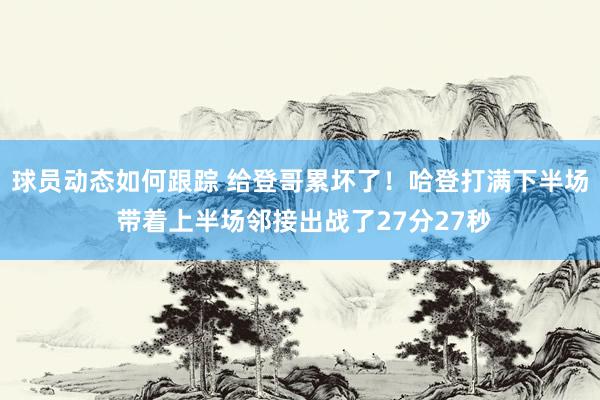 球员动态如何跟踪 给登哥累坏了！哈登打满下半场 带着上半场邻接出战了27分27秒