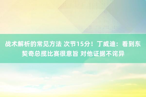 战术解析的常见方法 次节15分！丁威迪：看到东契奇总揽比赛很意旨 对他证据不诧异