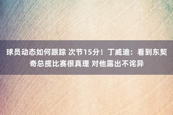 球员动态如何跟踪 次节15分！丁威迪：看到东契奇总揽比赛很真理 对他露出不诧异