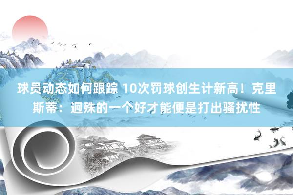 球员动态如何跟踪 10次罚球创生计新高！克里斯蒂：迥殊的一个好才能便是打出骚扰性