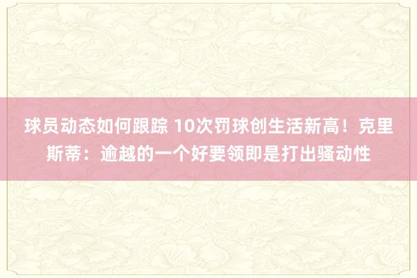 球员动态如何跟踪 10次罚球创生活新高！克里斯蒂：逾越的一个好要领即是打出骚动性