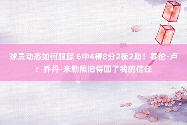 球员动态如何跟踪 6中4得8分2板2助！泰伦-卢：乔丹-米勒照旧得回了我的信任