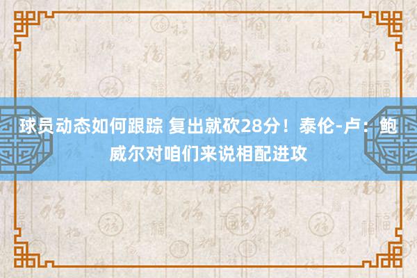 球员动态如何跟踪 复出就砍28分！泰伦-卢：鲍威尔对咱们来说相配进攻