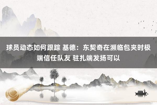 球员动态如何跟踪 基德：东契奇在濒临包夹时极端信任队友 驻扎端发扬可以