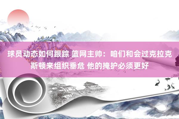 球员动态如何跟踪 篮网主帅：咱们和会过克拉克斯顿来组织垂危 他的掩护必须更好