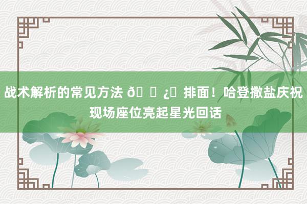 战术解析的常见方法 🐿️排面！哈登撒盐庆祝 现场座位亮起星光回话