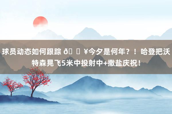 球员动态如何跟踪 💥今夕是何年？！哈登把沃特森晃飞5米中投射中+撒盐庆祝！