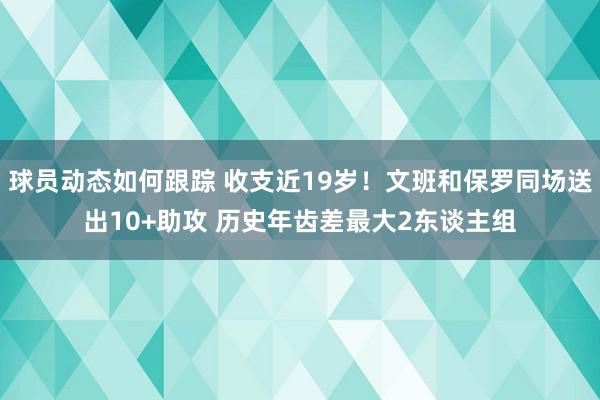 球员动态如何跟踪 收支近19岁！文班和保罗同场送出10+助攻 历史年齿差最大2东谈主组