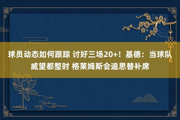 球员动态如何跟踪 讨好三场20+！基德：当球队威望都整时 格莱姆斯会追思替补席