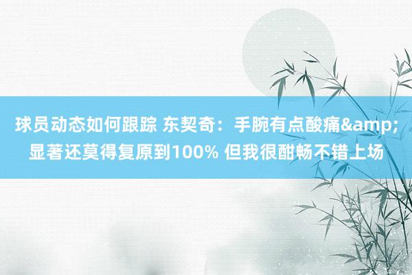 球员动态如何跟踪 东契奇：手腕有点酸痛&显著还莫得复原到100% 但我很酣畅不错上场