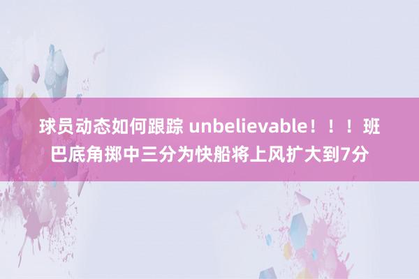 球员动态如何跟踪 unbelievable！！！班巴底角掷中三分为快船将上风扩大到7分