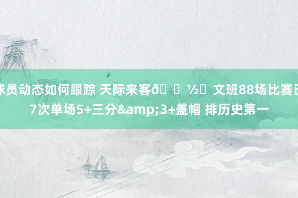 球员动态如何跟踪 天际来客👽️文班88场比赛已7次单场5+三分&3+盖帽 排历史第一