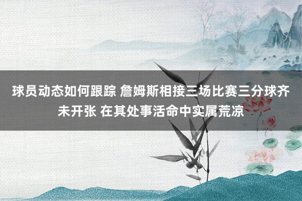 球员动态如何跟踪 詹姆斯相接三场比赛三分球齐未开张 在其处事活命中实属荒凉